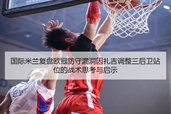 国际米兰复盘欧冠防守漏洞因扎吉调整三后卫站位的战术思考与启示